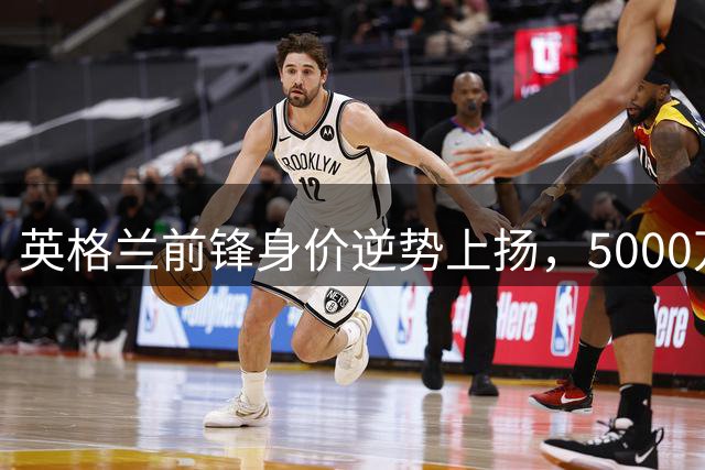 英格兰前锋身价逆势上扬，5000万镑转会引发争议